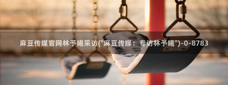 麻豆视频下载入口：麻豆传媒官网林予曦采访(\